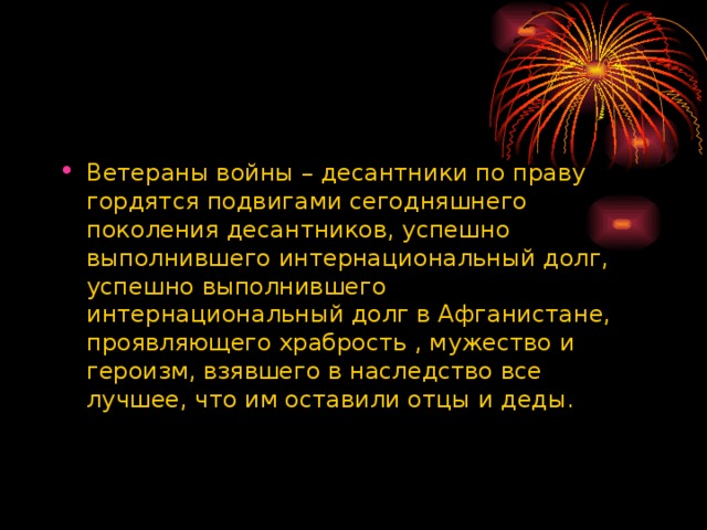 Ветераны войны – десантники по праву гордятся подвигами сегодняшнего поколения десантников, успешно выполнившего интернациональный долг, успешно выполнившего интернациональный долг в Афганистане, проявляющего храбрость , мужество и героизм, взявшего в наследство все лучшее, что им оставили отцы и деды.