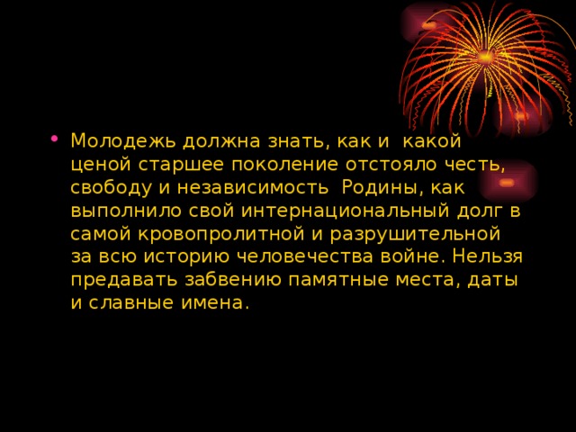 Молодежь должна знать, как и какой ценой старшее поколение отстояло честь, свободу и независимость Родины, как выполнило свой интернациональный долг в самой кровопролитной и разрушительной за всю историю человечества войне. Нельзя предавать забвению памятные места, даты и славные имена.