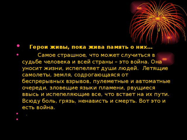      Герои живы, пока жива память о них…           Самое страшное, что может случиться в судьбе человека и всей страны – это война. Она уносит жизни, испепеляет души людей.  Летящие самолеты, земля, содрогающаяся от беспрерывных взрывов, пулеметные и автоматные очереди, зловещие языки пламени, рвущиеся ввысь и испепеляющие все, что встает на их пути. Всюду боль, грязь, ненависть и смерть. Вот это и есть война.     .  