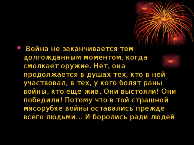   Война не заканчивается тем долгожданным моментом, когда смолкает оружие. Нет, она продолжается в душах тех, кто в ней участвовал, в тех, у кого болят раны войны, кто еще жив. Они выстояли! Они победили! Потому что в той страшной мясорубке войны оставались прежде всего людьми… И боролись ради людей