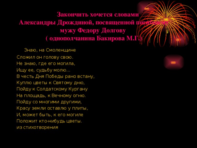      Закончить хочется словами  Александры Дрождиной, посвященной погибшему мужу Федору Долгову  ( однополчанина Бакирова М.Г.)       Знаю, на Смоленщине Сложил он голову свою. Не знаю, где его могила, Ищу ее, судьбу молю... В честь Дня Победы рано встану, Куплю цветы к Святому дню, Пойду к Солдатскому Кургану На площадь, к Вечному огню. Пойду со многими другими, Красу земли оставлю у плиты, И, может быть, к его могиле Положит кто-нибудь цветы. из стихотворения