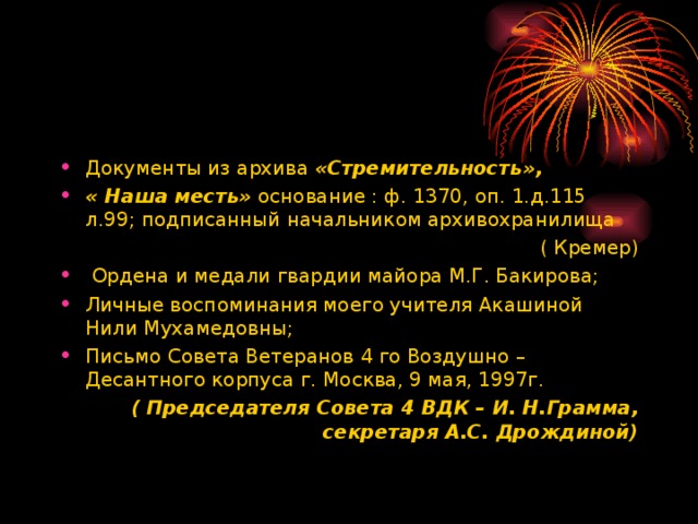 Документы из архива «Стремительность», « Наша месть» основание : ф. 1370, оп. 1.д.115 л.99; подписанный начальником архивохранилища ( Кремер)  Ордена и медали гвардии майора М.Г. Бакирова; Личные воспоминания моего учителя Акашиной Нили Мухамедовны; Письмо Совета Ветеранов 4 го Воздушно – Десантного корпуса г. Москва, 9 мая, 1997г.