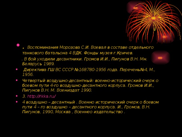 . Воспоминания Морозова С.И. Воевал в составе отдельного танкового батальона 4 ВДК. Фонды музея г.Кричев.  . В бой уходили десантники. Громов И.И., Пигунов В.Н. Мн. Беларусь 1989.  Директива ГШ ВС СССР №168780-1956 года. Перечень№4, М., 1956. Четвертый воздушно-десантный: военно-исторический очерк о боевом пути 4-го воздушно-десантного корпуса. Громов И.И., Пигунов В.Н. М. Воениздат 1990. 3. http://rkka.ru/ 4 воздушно – десантный . Военно исторический очерк о боевом пути 4 – го воздушно – десантного корпуса. И., Громов, В.Н. Пигунов, 1990, Москва , Военнео издательство .