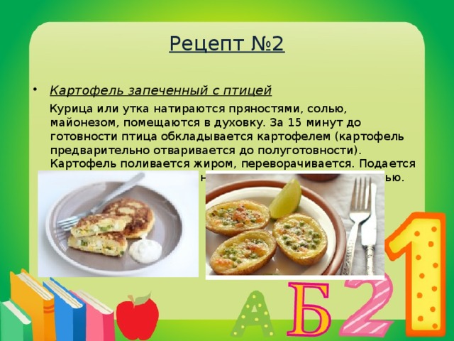 Рецепт №2 Картофель запеченный с птицей  Курица или утка натираются пряностями, солью, майонезом, помещаются в духовку. За 15 минут до готовности птица обкладывается картофелем (картофель предварительно отваривается до полуготовности). Картофель поливается жиром, переворачивается. Подается вместе с птицей, посыпанный мелко нарезанной зеленью.