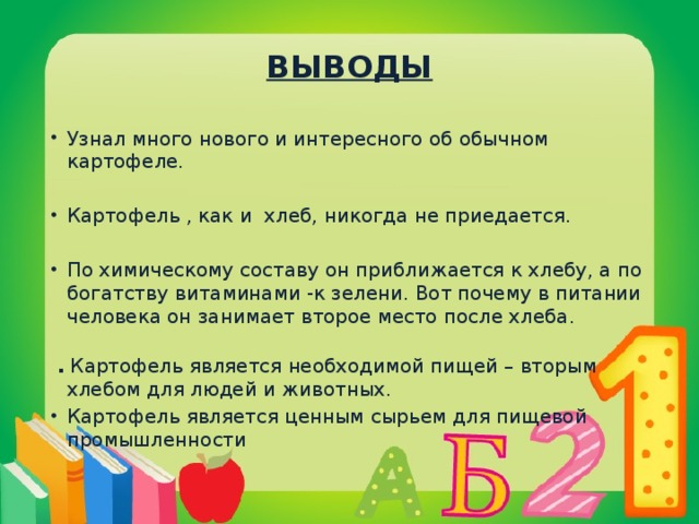 ВЫВОДЫ Узнал много нового и интересного об обычном картофеле. Картофель , как и хлеб, никогда не приедается. По химическому составу он приближается к хлебу, а по богатству витаминами -к зелени. Вот почему в питании человека он занимает второе место после хлеба.  . Картофель является необходимой пищей – вторым хлебом для людей и животных.