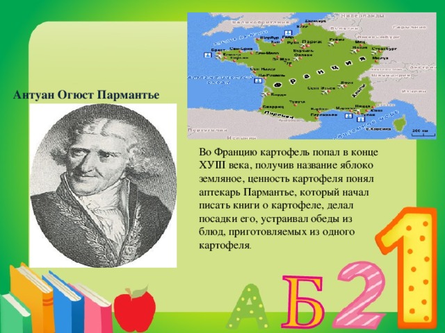 Антуан Огюст Пармантье Во Францию картофель попал в конце ХУIII века, получив название яблоко земляное, ценность картофеля понял аптекарь Пармантье, который начал писать книги о картофеле, делал посадки его, устраивал обеды из блюд, приготовляемых из одного картофеля .