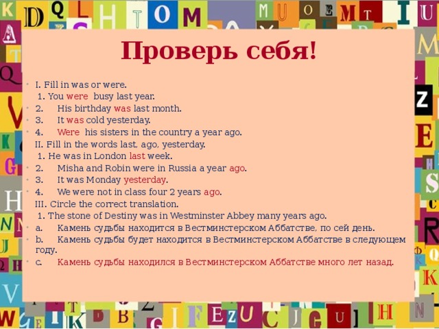 Проверь себя! I. Fill in was or were.  1.  You were busy last year. 2.  His birthday was last month. 3.  It was cold yesterday. 4.  Were his sisters in the country a year ago.  II. Fill in the words last, ago, yesterday.  1.  He was in London last week. 2.  Misha and Robin were in Russia a year ago . 3.  It was Monday yesterday . 4.  We were not in class four 2 years ago .  III. Circle the correct translation.  1.  The stone of Destiny was in Westminster Abbey many years ago.