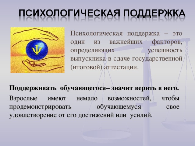 Психологическая поддержка – это один из важнейших факторов, определяющих успешность выпускника в сдаче государственной (итоговой) аттестации.  Поддерживать обучающегося– значит верить в него.  Взрослые имеют немало возможностей, чтобы продемонстрировать обучающемуся свое удовлетворение от его достижений или усилий.