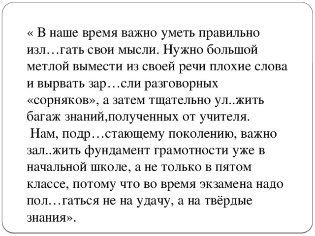 « В наше время важно уметь правильно изл…гать свои мысли. Нужно большой метлой вымести из своей речи плохие слова и вырвать зар…сли разговорных «сорняков», а затем тщательно ул..жить багаж знаний,полученных от учителя.  Нам, подр…стающему поколению, важно зал..жить фундамент грамотности уже в начальной школе, а не только в пятом классе, потому что во время экзамена надо пол…гаться не на удачу, а на твёрдые знания».