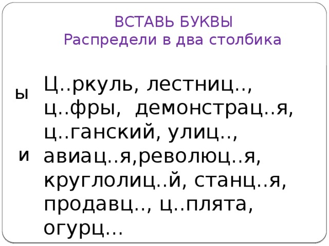 ВСТАВЬ БУКВЫ  Распредели в два столбика Ц..ркуль, лестниц.., ц..фры, демонстрац..я, ц..ганский, улиц.., авиац..я,революц..я, круглолиц..й, станц..я, продавц.., ц..плята, огурц... ы и