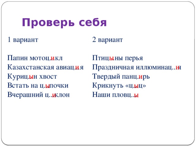 Проверь себя 1 вариант 2 вариант Папин мотоц...кл Птиц...ны перья Казахстанская авиац...я Праздничная иллюминац...я Твердый панц...рь Куриц...н хвост Встать на ц...почки Крикнуть «ц...ц» Вчерашний ц...клон Наши пловц... и ы и и ы и ы ы и ы