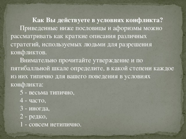 Как Вы действуете в условиях конфликта? Приведенные ниже пословицы и афоризмы можно рассматривать как краткие описания различных стратегий, используемых людьми для разрешения конфликтов. Внимательно прочитайте утверждение и по пятибалльной шкале определите, в какой степени каждое из них типично для вашего поведения в условиях конфликта: 5 - весьма типично, 4 - часто, 3 - иногда, 2 - редко, 1 - совсем нетипично.