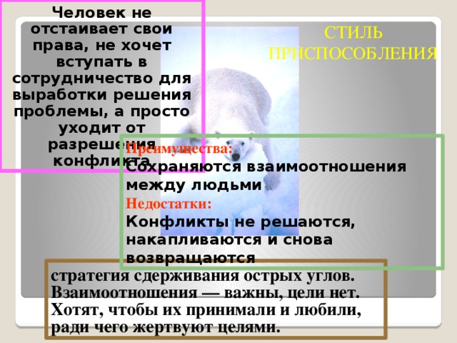 Человек не отстаивает свои права, не хочет вступать в сотрудничество для выработки решения проблемы, а просто уходит от разрешения конфликта СТИЛЬ ПРИСПОСОБЛЕНИЯ Преимущества: Сохраняются взаимоотношения между людьми Недостатки: Конфликты не решаются, накапливаются и снова возвращаются стратегия сдерживания острых углов. Взаимоотношения — важны, цели нет. Хотят, чтобы их принимали и любили, ради чего жертвуют целями.