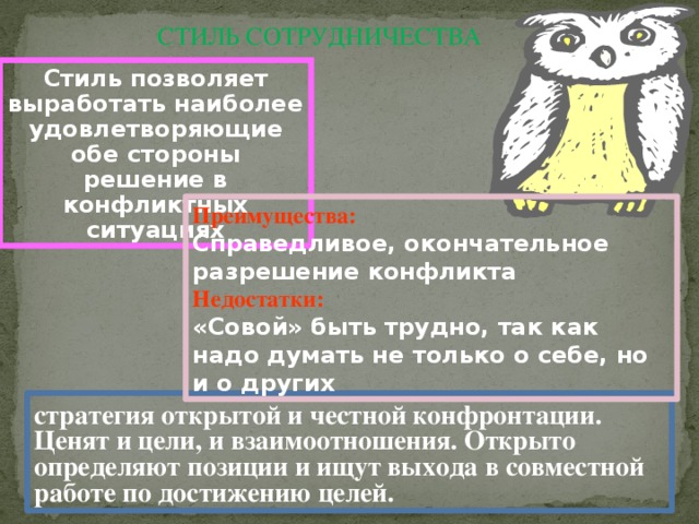 СТИЛЬ СОТРУДНИЧЕСТВА Стиль позволяет выработать наиболее удовлетворяющие обе стороны решение в конфликтных ситуациях Преимущества: Справедливое, окончательное разрешение конфликта Недостатки: «Совой» быть трудно, так как надо думать не только о себе, но и о других стратегия открытой и честной конфронтации. Ценят и цели, и взаимоотношения. Открыто определяют позиции и ищут выхода в совместной работе по достижению целей.