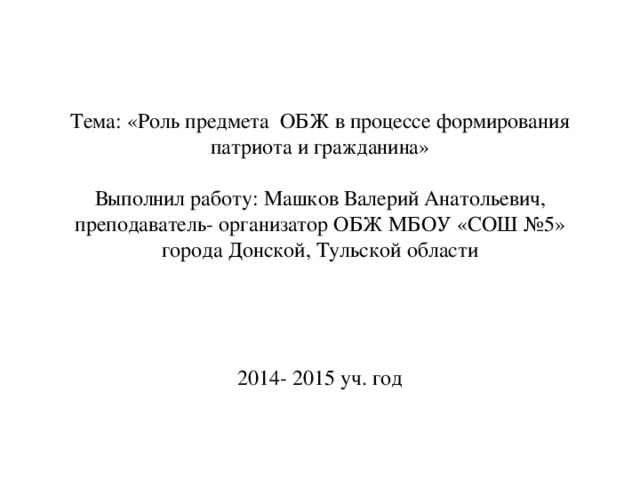 Тема: «Роль предмета ОБЖ в процессе формирования патриота и гражданина»   Выполнил работу: Машков Валерий Анатольевич,  преподаватель- организатор ОБЖ МБОУ «СОШ №5» города Донской, Тульской области      2014- 2015 уч. год