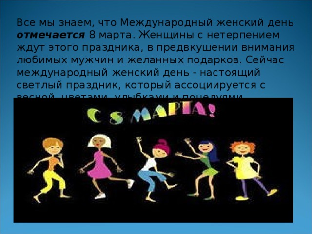 Все мы знаем, что Международный женский день отмечается 8 марта. Женщины с нетерпением ждут этого праздника, в предвкушении внимания любимых мужчин и желанных подарков. Сейчас международный женский день - настоящий светлый праздник, который ассоциируется с весной, цветами, улыбками и поцелуями.