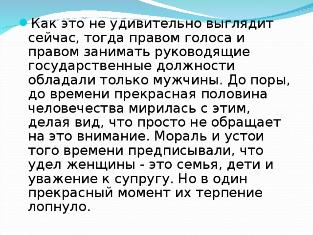 Как это не удивительно выглядит сейчас, тогда правом голоса и правом занимать руководящие государственные должности обладали только мужчины. До поры, до времени прекрасная половина человечества мирилась с этим, делая вид, что просто не обращает на это внимание. Мораль и устои того времени предписывали, что удел женщины - это семья, дети и уважение к супругу. Но в один прекрасный момент их терпение лопнуло.