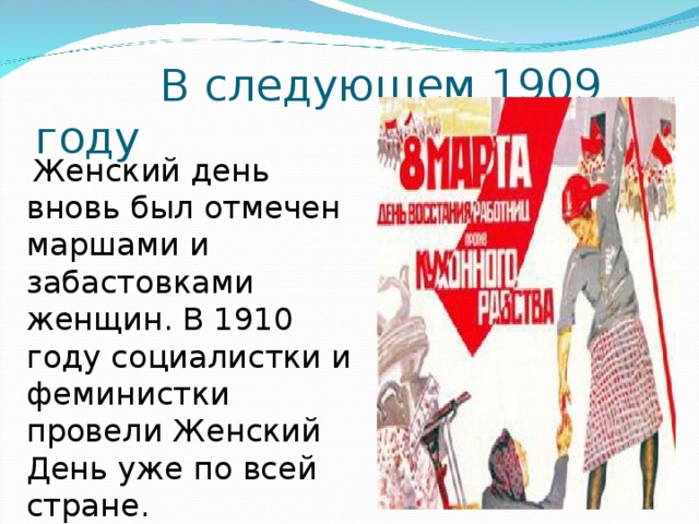 В следующем 1909 году  Женский день вновь был отмечен маршами и забастовками женщин. В 1910 году социалистки и феминистки провели Женский День уже по всей стране.