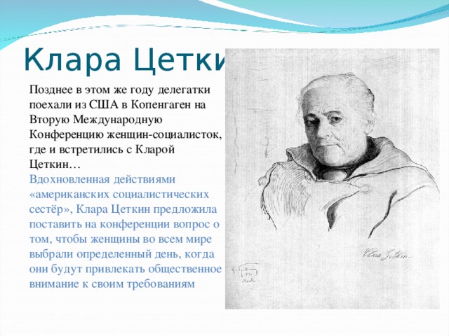 Клара Цеткин Позднее в этом же году делегатки поехали из США в Копенгаген на Вторую Международную Конференцию женщин-социалисток, где и встретились с Кларой Цеткин… Вдохновленная действиями «американских социалистических сестёр», Клара Цеткин предложила поставить на конференции вопрос о том, чтобы женщины во всем мире выбрали определенный день, когда они будут привлекать общественное внимание к своим требованиям