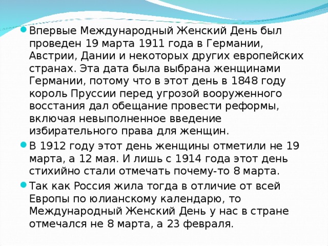 Впервые Международный Женский День был проведен 19 марта 1911 года в Германии, Австрии, Дании и некоторых других европейских странах. Эта дата была выбрана женщинами Германии, потому что в этот день в 1848 году король Пруссии перед угрозой вооруженного восстания дал обещание провести реформы, включая невыполненное введение избирательного права для женщин. В 1912 году этот день женщины отметили не 19 марта, а 12 мая. И лишь с 1914 года этот день стихийно стали отмечать почему-то 8 марта. Так как Россия жила тогда в отличие от всей Европы по юлианскому календарю, то Международный Женский День у нас в стране отмечался не 8 марта, а 23 февраля.
