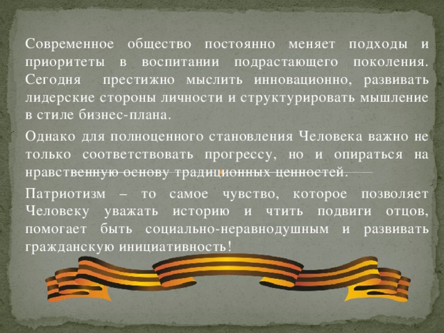 Современное общество постоянно меняет подходы и приоритеты в воспитании подрастающего поколения. Сегодня престижно мыслить инновационно, развивать лидерские стороны личности и структурировать мышление в стиле бизнес-плана. Однако для полноценного становления Человека важно не только соответствовать прогрессу, но и опираться на нравственную основу традиционных ценностей. Патриотизм – то самое чувство, которое позволяет Человеку уважать историю и чтить подвиги отцов, помогает быть социально-неравнодушным и развивать гражданскую инициативность!