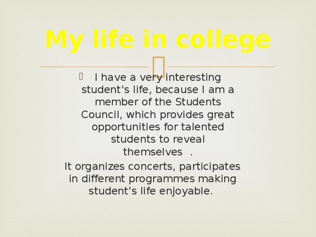 My life in college I have a very interesting student’s life, because I am a member of the Students Council, which provides great opportunities for talented students to reveal themselves . It organizes concerts, participates in different programmes making student’s life enjoyable.