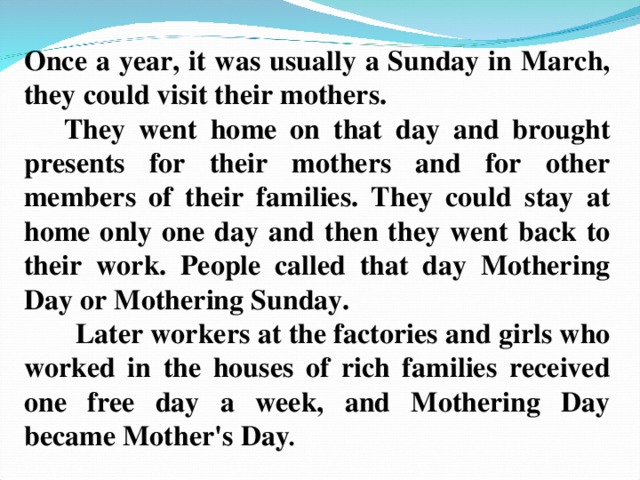 Once a year, it was usually a Sunday in March, they could visit their mothers.  They went home on that day and brought presents for their mothers and for other members of their families. They could stay at home only one day and then they went back to their work. People called that day Mothering Day or Mothering Sunday.  Later workers at the factories and girls who worked in the houses of rich families received one free day a week, and Mothering Day became Mother's Day .