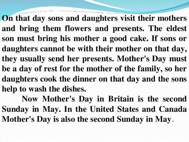 On that day sons and daughters visit their mothers and bring them flowers and presents. The eldest son must bring his mother a good cake. If sons or daughters cannot be with their mother on that day, they usually send her presents. Mother's Day must be a day of rest for the mother of the family, so her daughters cook the dinner on that day and the sons help to wash the dishes.  Now Mother's Day in Britain is the second Sunday in May. In the United States and Canada Mother's Day is also the second Sunday in May .