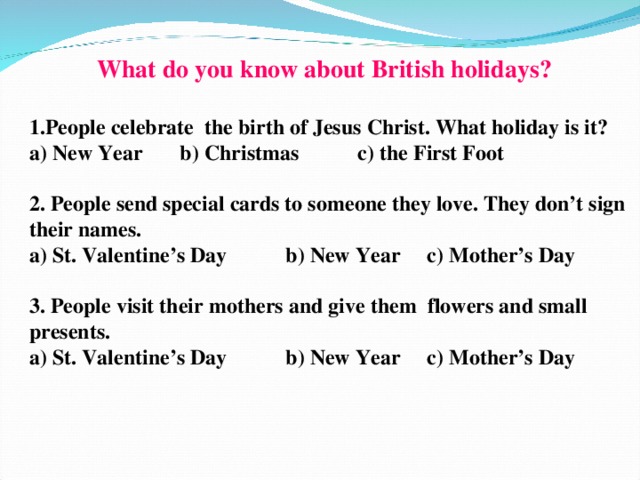 1.People celebrate the birth of Jesus Christ. What holiday is it? a) New Year b) Christmas c) the First Foot  2. People send special cards to someone they love. They don’t sign their names. a) St. Valentine’s Day b) New Year c) Mother’s Day  3. People visit their mothers and give them flowers and small presents. a) St. Valentine’s Day b) New Year c) Mother’s Day What do you know about British holidays?