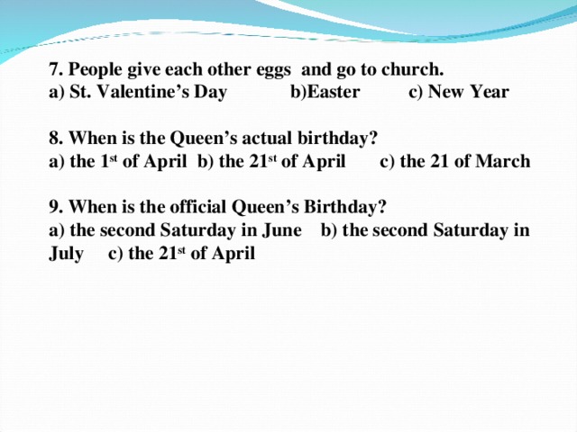 7. People give each other eggs and go to church.  a) St. Valentine’s Day b)Easter c) New Year   8. When is the Queen’s actual birthday?  a) the 1 st of April b) the 21 st of April c) the 21 of March    9. When is the official Queen’s Birthday? a) the second Saturday in June b) the second Saturday in July c) the 21 st of April  