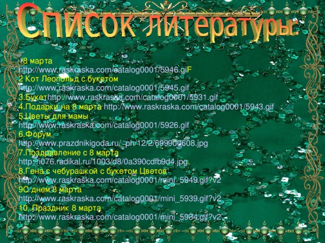 ! /8 марта http://www.raskraska.com/catalog0001/5946.gi F 2 Кот Леопольд с букетом http://www.raskraska.com/catalog0001/5945.gif 3.Букет http://www.raskraska.com/catalog0001/5931.gif 4.Подарки на 8 марта http://www.raskraska.com/catalog0001/5943.gif 5.Цветы для мамы http://www.raskraska.com/catalog0001/5926.gif 6.Форум http://www.prazdnikigoda.ru/_ph/12/2/699900608.jpg 7.Поздравление с 8 марта http://i076.radikal.ru/1003/d8/0a390cdfb9d4.jpg . 8.Гена с чебурашкой с букетом Цветов http://www.raskraska.com/catalog0001/mini_5949.gif?v2 9С днем 8 марта http://www.raskraska.com/catalog0001/mini_5939.gif?v2 10..Праздник 8 марта http://www.raskraska.com/catalog0001/mini_5934.gif?v2 .