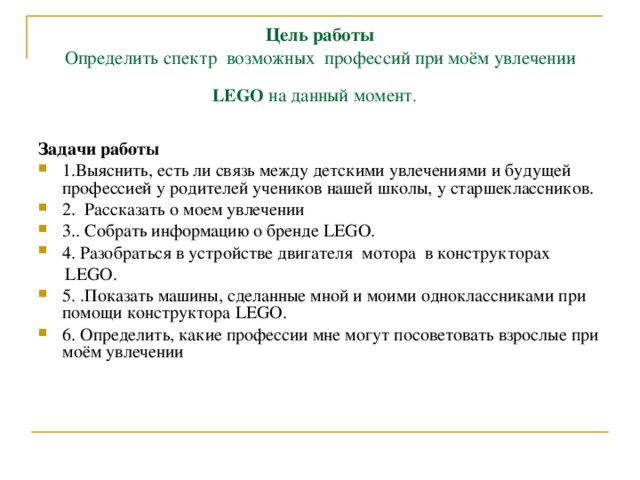 Цель работы  Определить спектр возможных профессий при моём увлечении LEGO на данный момент .  Задачи работы 1.Выяснить, есть ли связь между детскими увлечениями и будущей профессией у родителей учеников нашей школы, у старшеклассников. 2. Рассказать о моем увлечении 3.. Собрать информацию о бренде LEGO . 4. Разобраться в устройстве двигателя мотора в конструкторах  LEGO .