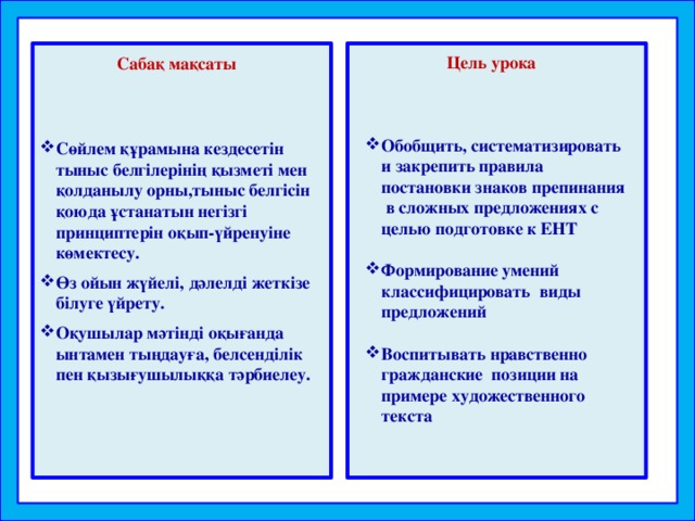 Сөйлем құрамына кездесетін тыныс белгілерінің қызметі мен қолданылу орны,тыныс белгісін қоюда ұстанатын негізгі принциптерін оқып-үйренуіне көмектесу. Өз ойын жүйелі, дәлелді жеткізе білуге үйрету. Оқушылар мәтінді оқығанда ынтамен тыңдауға, белсенділік пен қызығушылыққа тәрбиелеу. Цель урока Сабақ мақсаты Обобщить, систематизировать и закрепить правила постановки знаков препинания в сложных предложениях с целью подготовке к ЕНТ  Формирование умений классифицировать виды предложений  Воспитывать нравственно гражданские позиции на примере художественного текста