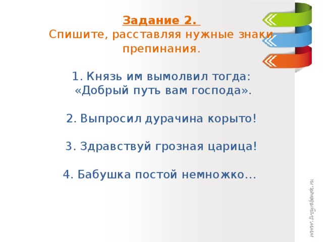 Задание 2.  Спишите, расставляя нужные знаки препинания.    1. Князь им вымолвил тогда:  «Добрый путь вам господа».   2. Выпросил дурачина корыто!   3. Здравствуй грозная царица!   4. Бабушка постой немножко…