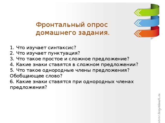 Фронтальный опрос  домашнего задания.   1. Что изучает синтаксис?  2. Что изучает пунктуация?  3. Что такое простое и сложное предложение?  4. Какие знаки ставятся в сложном предложении?  5. Что такое однородные члены предложения? Обобщающее слово?  6. Какие знаки ставятся при однородных членах предложения?