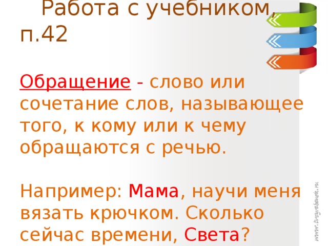 Работа с учебником, п.42   Обращение - слово или сочетание слов, называющее того, к кому или к чему обращаются с речью.   Например: Мама ,  научи меня вязать крючком. Сколько сейчас времени, Света ?