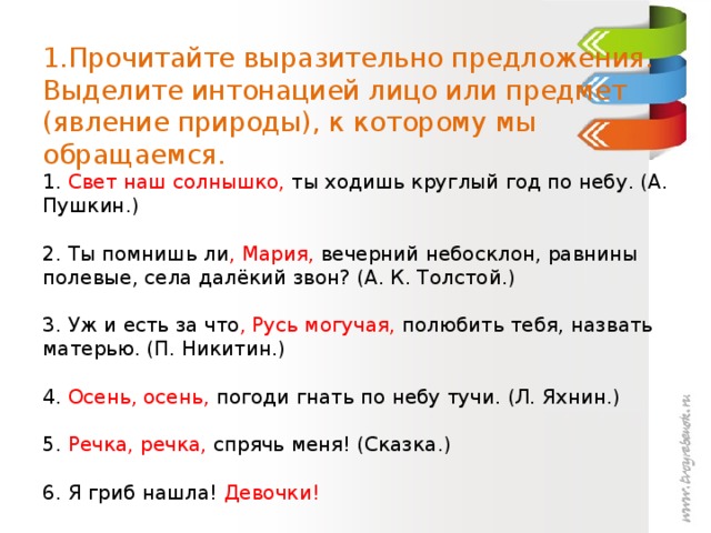 1.Прочитайте выразительно предложения. Выделите интонацией лицо или предмет (явление природы), к которому мы обращаемся.  1. Свет наш солнышко, ты ходишь круглый год по небу. (А. Пушкин.)   2. Ты помнишь ли , Мария, вечерний небосклон, равнины полевые, села далёкий звон? (А. К. Толстой.)   3. Уж и есть за что , Русь могучая, полюбить тебя, назвать матерью. (П. Никитин.)   4. Осень, осень, погоди гнать по небу тучи. (Л. Яхнин.)   5. Речка, речка, спрячь меня! (Сказка.)   6. Я гриб нашла! Девочки!