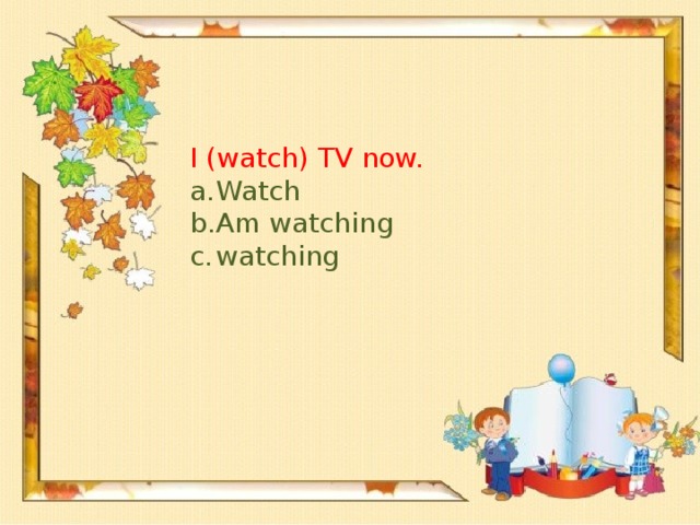 I (watch) TV now.