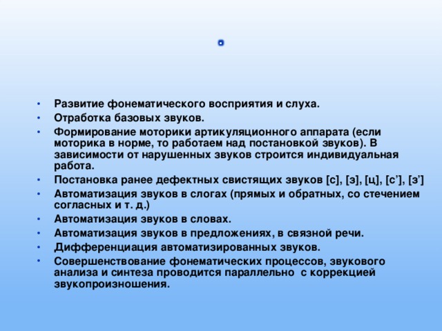 Развитие фонематического восприятия и слуха. Отработка базовых звуков. Формирование моторики артикуляционного аппарата (если моторика в норме, то работаем над постановкой звуков). В зависимости от нарушенных звуков строится индивидуальная работа. Постановка ранее дефектных свистящих звуков [с], [з], [ц], [с’], [з’] Автоматизация звуков в слогах (прямых и обратных, со стечением согласных и т. д.) Автоматизация звуков в словах. Автоматизация звуков в предложениях, в связной речи. Дифференциация автоматизированных звуков. Совершенствование фонематических процессов, звукового анализа и синтеза проводится параллельно с коррекцией звукопроизношения.