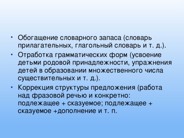 Обогащение словарного запаса (словарь прилагательных, глагольный словарь и т. д.). Отработка грамматических форм (усвоение детьми родовой принадлежности, упражнения детей в образовании множественного числа существительных и т. д.). Коррекция структуры предложения (работа над фразовой речью и конкретно: подлежащее + сказуемое; подлежащее + сказуемое +дополнение и т. п.