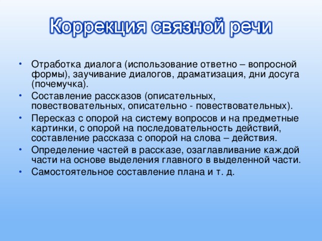 Отработка диалога (использование ответно – вопросной формы), заучивание диалогов, драматизация, дни досуга (почемучка). Составление рассказов (описательных, повествовательных, описательно - повествовательных). Пересказ с опорой на систему вопросов и на предметные картинки, с опорой на последовательность действий, составление рассказа с опорой на слова – действия. Определение частей в рассказе, озаглавливание каждой части на основе выделения главного в выделенной части. Самостоятельное составление плана и т. д.