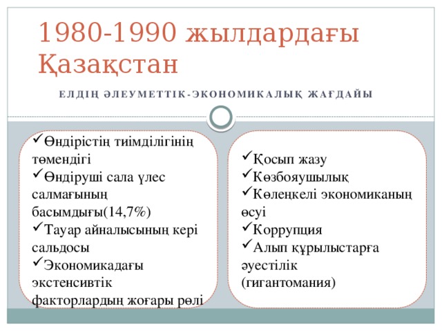 1980-1990 жылдардағы Қазақстан Елдің әлеуметтік-экономикалық жағдайы Өндірістің тиімділігінің төмендігі Өндіруші сала үлес салмағының басымдығы(14,7%) Тауар айналысының кері сальдосы Экономикадағы экстенсивтік факторлардың жоғары рөлі Қосып жазу Көзбояушылық Көлеңкелі экономиканың өсуі Коррупция Алып құрылыстарға әуестілік (гигантомания)