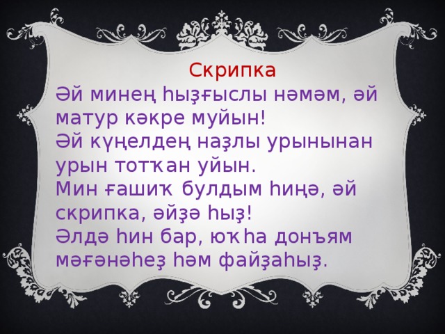 Скрипка Әй минең һыҙғыслы нәмәм, әй матур кәкре муйын! Әй күңелдең наҙлы урынынан урын тотҡан уйын. Мин ғашиҡ булдым һиңә, әй скрипка, әйҙә һыҙ! Әлдә һин бар, юҡһа донъям мәғәнәһеҙ һәм файҙаһыҙ.