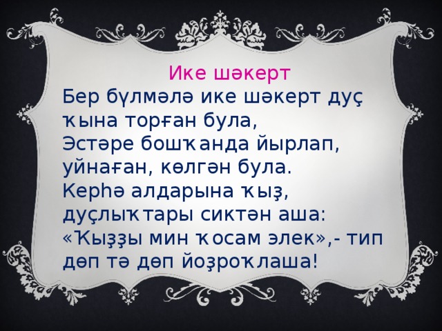 Ике шәкерт Бер бүлмәлә ике шәкерт дуҫ ҡына торған була, Эстәре бошҡанда йырлап, уйнаған, көлгән була. Керһә алдарына ҡыҙ, дуҫлыҡтары сиктән аша: «Ҡыҙҙы мин ҡосам элек»,- тип дөп тә дөп йоҙроҡлаша!