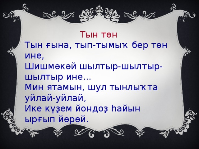 Тын төн Тын ғына, тып-тымыҡ бер төн ине, Шишмәкәй шылтыр-шылтыр-шылтыр ине... Мин ятамын, шул тынлыҡта уйлай-уйлай, Ике күҙем йондоҙ һайын ырғып йөрөй.