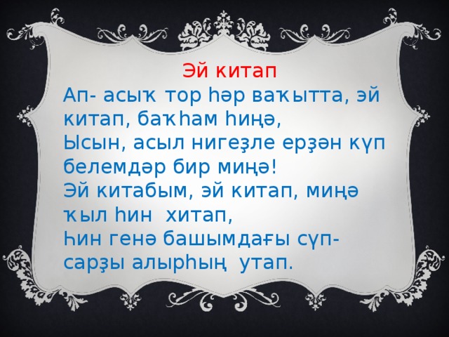 Эй китап Ап- асыҡ тор һәр ваҡытта, эй китап, баҡһам һиңә, Ысын, асыл нигеҙле ерҙән күп белемдәр бир миңә! Эй китабым, эй китап, миңә ҡыл һин хитап, Һин генә башымдағы сүп-сарҙы алырһың утап.