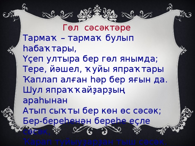 Гөл сәсәктәре Тармаҡ – тармаҡ булып һабаҡтары, Үҫеп ултыра бер гөл янымда; Тере, йәшел, ҡуйы япраҡтары Ҡаплап алған һәр бер яғын да. Шул япраҡҡайҙарҙың араһынан Атып сыҡты бер көн өс сәсәк; Бер-береһенән береһе еҫле сәсәк, Ҡарап туйыуҙарҙан тыш сәсәк.