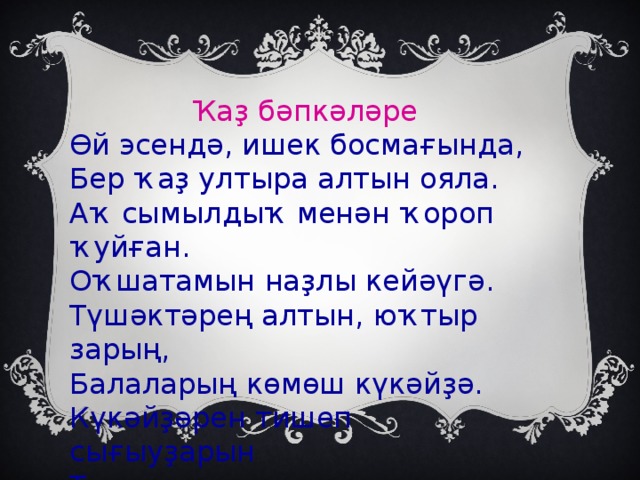 Ҡаҙ бәпкәләре Өй эсендә, ишек босмағында, Бер ҡаҙ ултыра алтын ояла. Аҡ сымылдыҡ менән ҡороп ҡуйған. Оҡшатамын наҙлы кейәүгә. Түшәктәрең алтын, юҡтыр зарың, Балаларың көмөш күкәйҙә. Күкәйҙәрен тишеп сығыуҙарын Тыныс ҡына ултырып көт әйҙә.