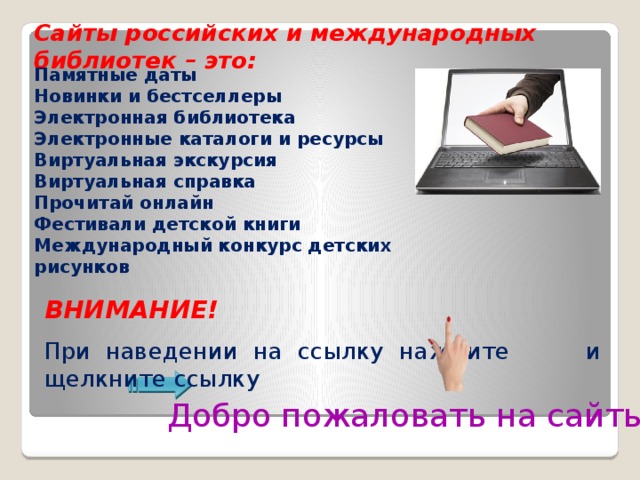 Сайты российских и международных библиотек – это: Памятные даты Новинки и бестселлеры Электронная библиотека Электронные каталоги и ресурсы Виртуальная экскурсия Виртуальная справка Прочитай онлайн Фестивали детской книги Международный конкурс детских рисунков ВНИМАНИЕ! При  наведении на ссылку нажмите и щелкните ссылку Добро пожаловать на сайты!