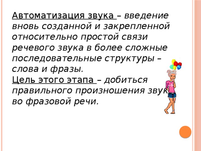 Автоматизация звука – введение вновь созданной и закрепленной относительно простой связи речевого звука в более сложные последовательные структуры – слова и фразы. Цель этого этапа – добиться правильного произношения звука во фразовой речи.